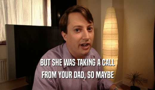 BUT SHE WAS TAKING A CALL FROM YOUR DAD, SO MAYBE 