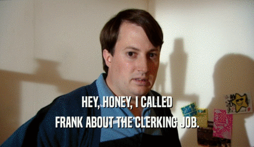 HEY, HONEY, I CALLED FRANK ABOUT THE CLERKING JOB. 
