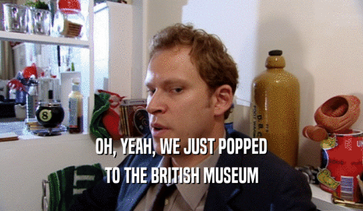 OH, YEAH, WE JUST POPPED TO THE BRITISH MUSEUM 