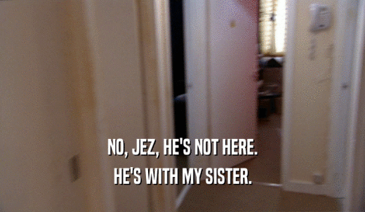 NO, JEZ, HE'S NOT HERE. HE'S WITH MY SISTER. 