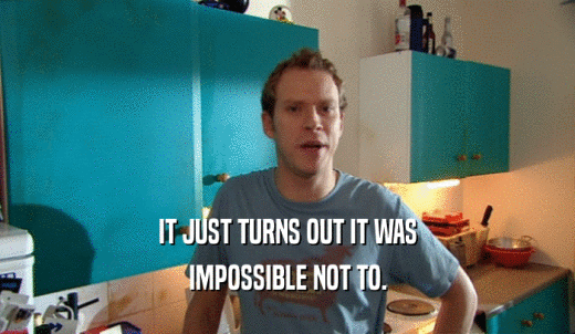 IT JUST TURNS OUT IT WAS IMPOSSIBLE NOT TO. 