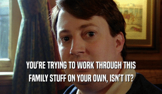 YOU'RE TRYING TO WORK THROUGH THIS FAMILY STUFF ON YOUR OWN, ISN'T IT? 