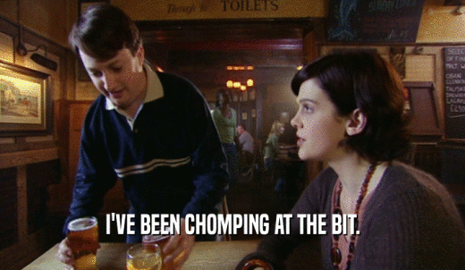 I'VE BEEN CHOMPING AT THE BIT.  