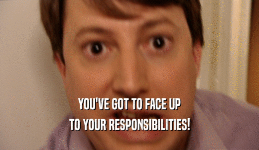 YOU'VE GOT TO FACE UP TO YOUR RESPONSIBILITIES! 