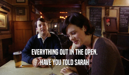 EVERYTHING OUT IN THE OPEN. HAVE YOU TOLD SARAH 
