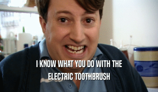 I KNOW WHAT YOU DO WITH THE ELECTRIC TOOTHBRUSH 