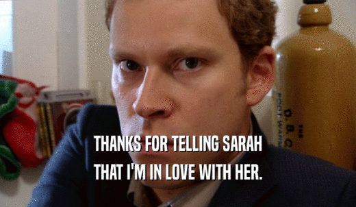 THANKS FOR TELLING SARAH THAT I'M IN LOVE WITH HER. 