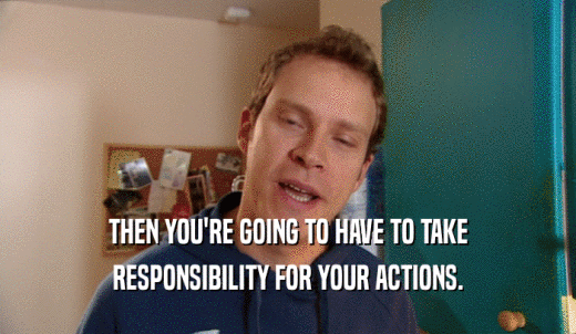 THEN YOU'RE GOING TO HAVE TO TAKE RESPONSIBILITY FOR YOUR ACTIONS. 