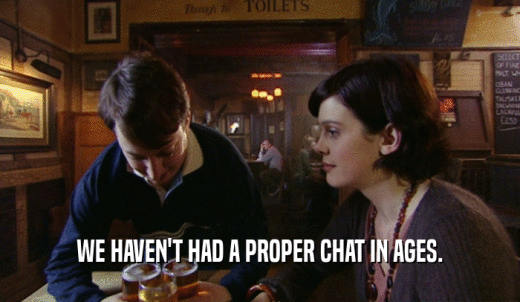 WE HAVEN'T HAD A PROPER CHAT IN AGES.  