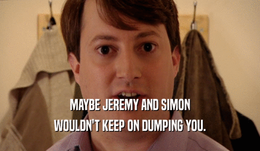 MAYBE JEREMY AND SIMON WOULDN'T KEEP ON DUMPING YOU. 