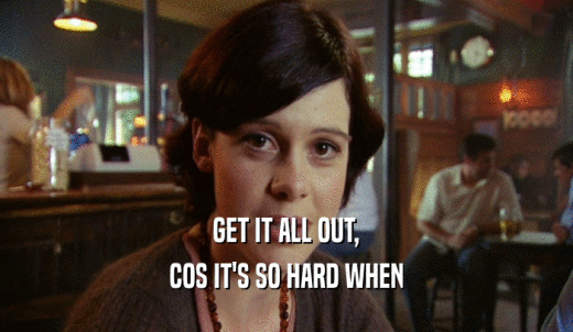 GET IT ALL OUT, COS IT'S SO HARD WHEN 