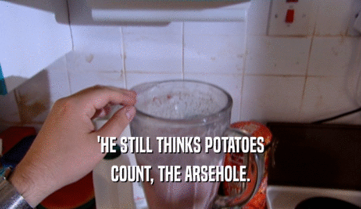 'HE STILL THINKS POTATOES COUNT, THE ARSEHOLE. 