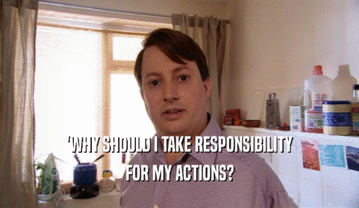 'WHY SHOULD I TAKE RESPONSIBILITY FOR MY ACTIONS? 