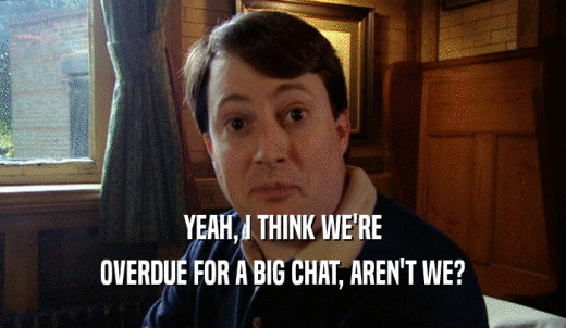 YEAH, I THINK WE'RE OVERDUE FOR A BIG CHAT, AREN'T WE? 