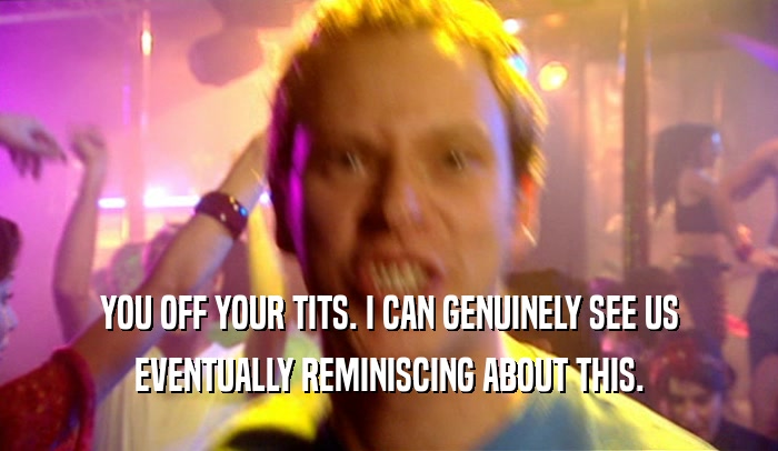 YOU OFF YOUR TITS. I CAN GENUINELY SEE US EVENTUALLY REMINISCING ABOUT THIS. 