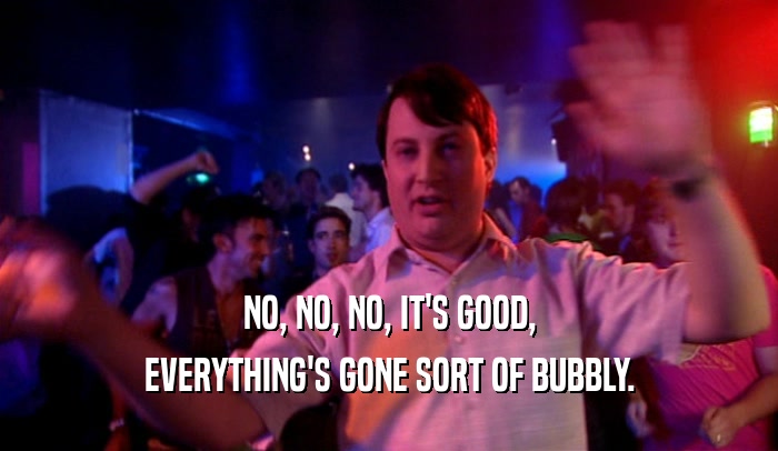NO, NO, NO, IT'S GOOD, EVERYTHING'S GONE SORT OF BUBBLY. 