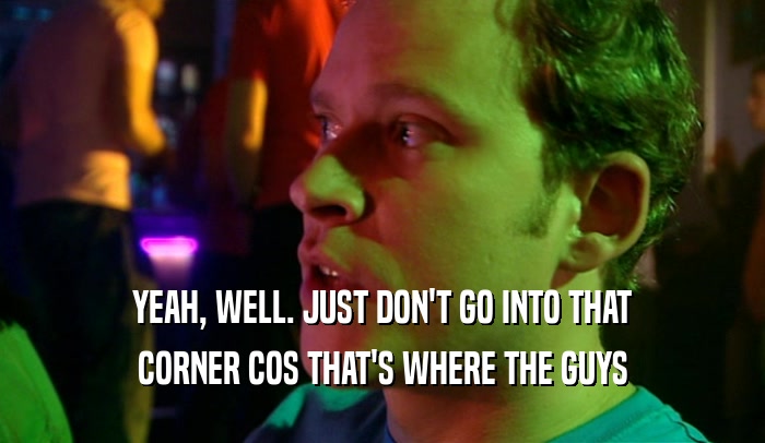 YEAH, WELL. JUST DON'T GO INTO THAT CORNER COS THAT'S WHERE THE GUYS 