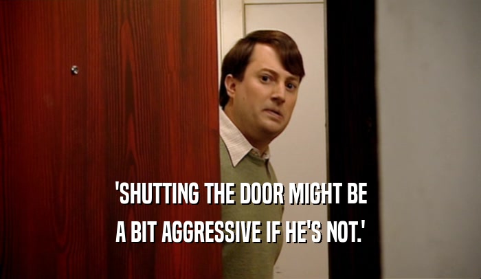 'SHUTTING THE DOOR MIGHT BE
 A BIT AGGRESSIVE IF HE'S NOT.'
 
