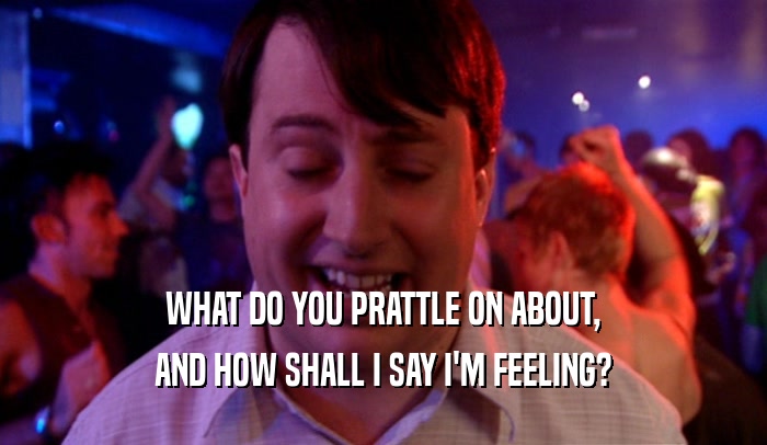 WHAT DO YOU PRATTLE ON ABOUT, AND HOW SHALL I SAY I'M FEELING? 