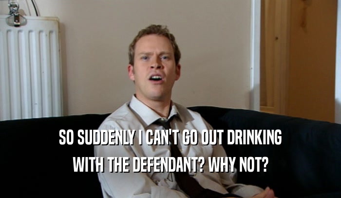 SO SUDDENLY I CAN'T GO OUT DRINKING
 WITH THE DEFENDANT? WHY NOT?
 