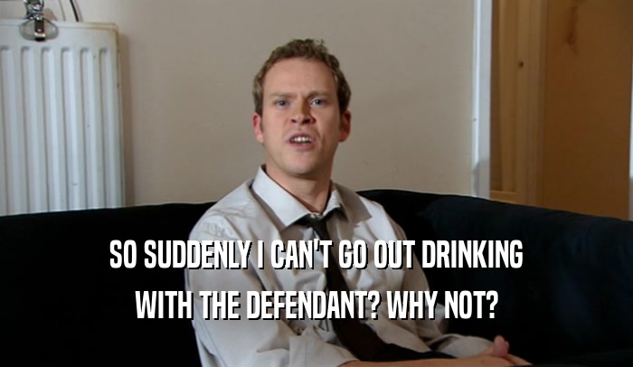 SO SUDDENLY I CAN'T GO OUT DRINKING
 WITH THE DEFENDANT? WHY NOT?
 