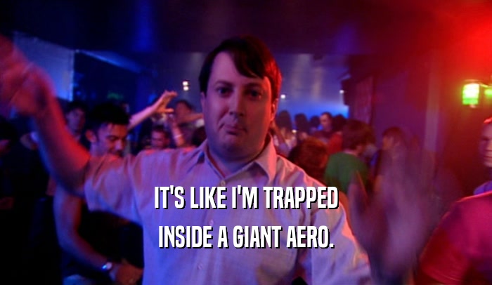 IT'S LIKE I'M TRAPPED INSIDE A GIANT AERO. 