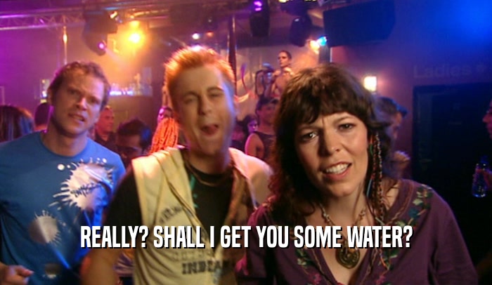 REALLY? SHALL I GET YOU SOME WATER?  