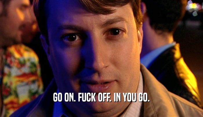 GO ON. FUCK OFF. IN YOU GO.  