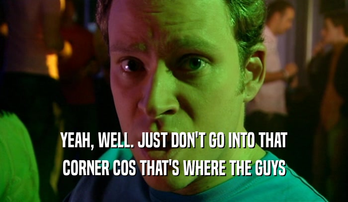 YEAH, WELL. JUST DON'T GO INTO THAT CORNER COS THAT'S WHERE THE GUYS 