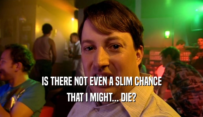 IS THERE NOT EVEN A SLIM CHANCE THAT I MIGHT... DIE? 