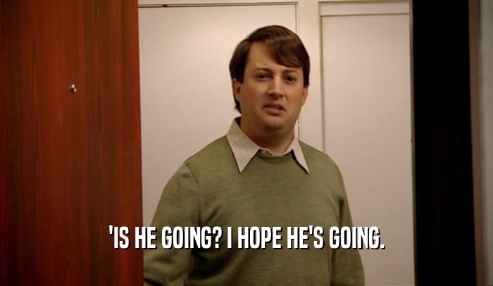 'IS HE GOING? I HOPE HE'S GOING.  