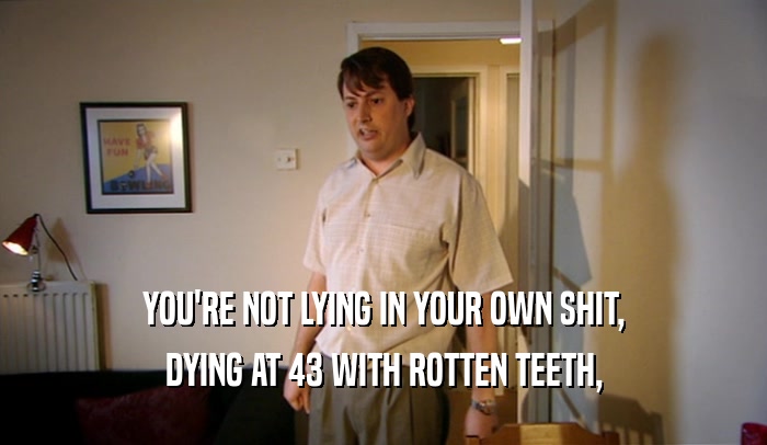 YOU'RE NOT LYING IN YOUR OWN SHIT,
 DYING AT 43 WITH ROTTEN TEETH,
 
