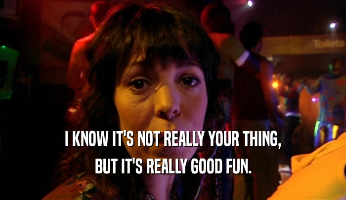 I KNOW IT'S NOT REALLY YOUR THING, BUT IT'S REALLY GOOD FUN. 