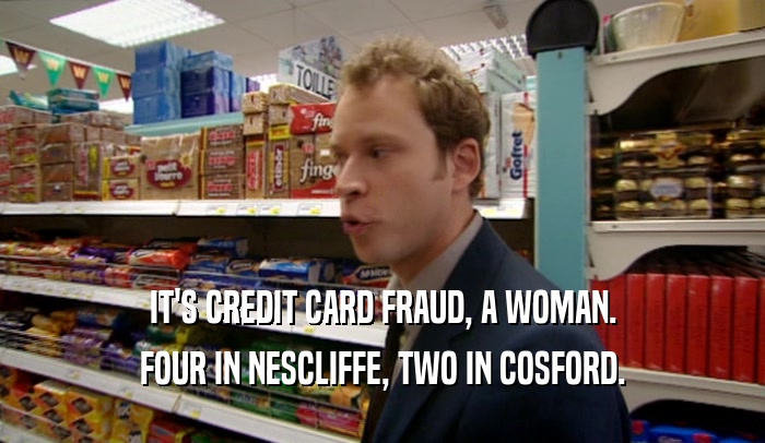 IT'S CREDIT CARD FRAUD, A WOMAN.
 FOUR IN NESCLIFFE, TWO IN COSFORD.
 