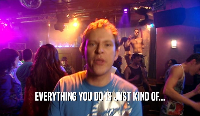 EVERYTHING YOU DO IS JUST KIND OF...  