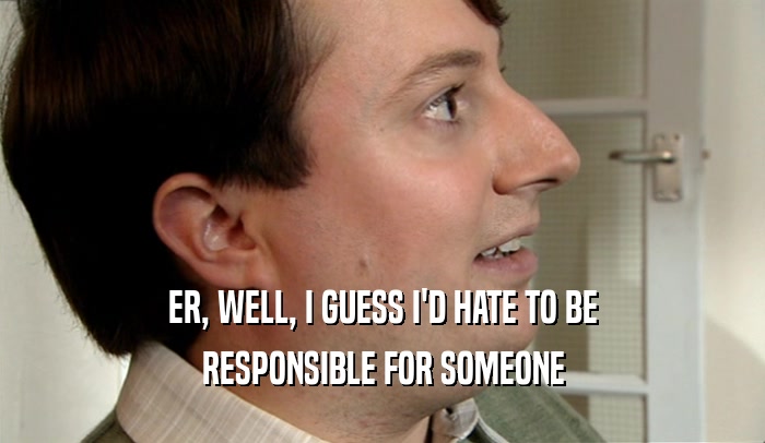ER, WELL, I GUESS I'D HATE TO BE RESPONSIBLE FOR SOMEONE 