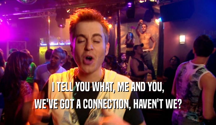I TELL YOU WHAT, ME AND YOU, WE'VE GOT A CONNECTION, HAVEN'T WE? 