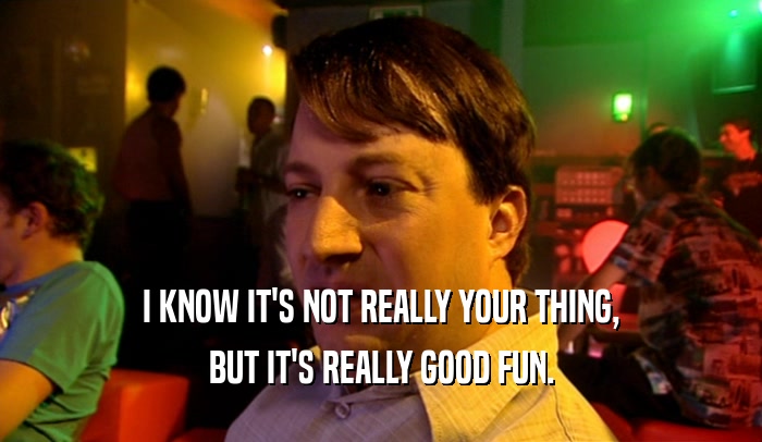 I KNOW IT'S NOT REALLY YOUR THING, BUT IT'S REALLY GOOD FUN. 