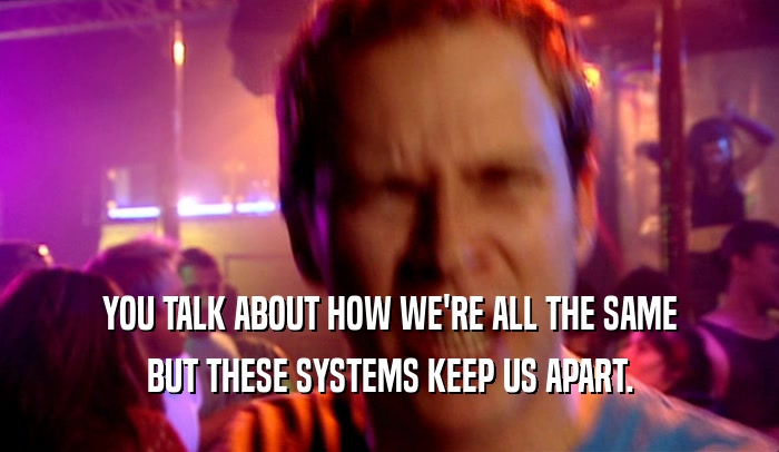 YOU TALK ABOUT HOW WE'RE ALL THE SAME BUT THESE SYSTEMS KEEP US APART. 