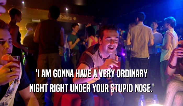 'I AM GONNA HAVE A VERY ORDINARY NIGHT RIGHT UNDER YOUR STUPID NOSE.' 