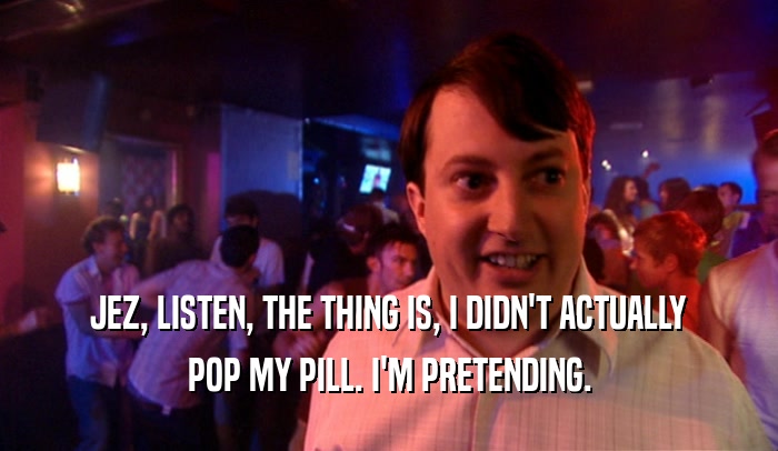JEZ, LISTEN, THE THING IS, I DIDN'T ACTUALLY POP MY PILL. I'M PRETENDING. 
