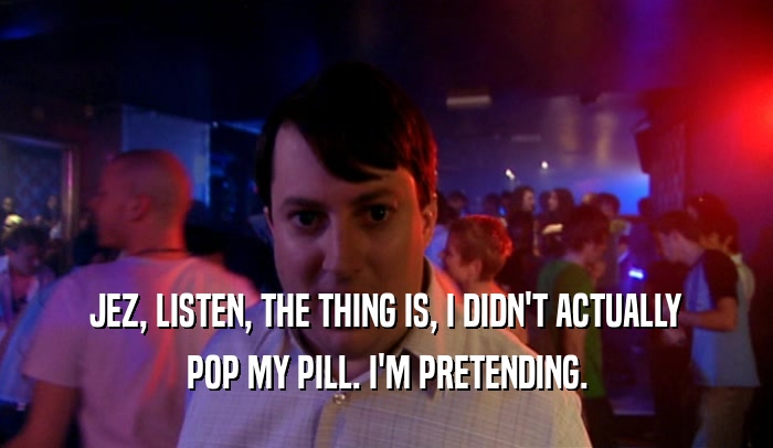 JEZ, LISTEN, THE THING IS, I DIDN'T ACTUALLY POP MY PILL. I'M PRETENDING. 