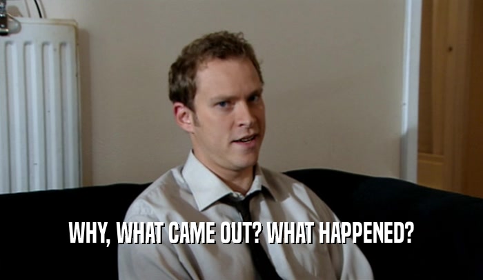 WHY, WHAT CAME OUT? WHAT HAPPENED?  