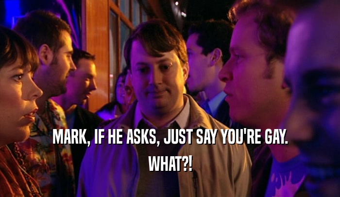 MARK, IF HE ASKS, JUST SAY YOU'RE GAY.
 WHAT?!
 