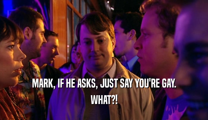 MARK, IF HE ASKS, JUST SAY YOU'RE GAY. WHAT?! 