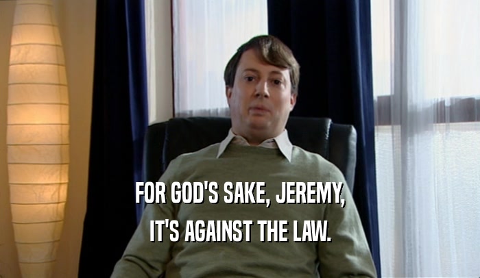 FOR GOD'S SAKE, JEREMY,
 IT'S AGAINST THE LAW.
 
