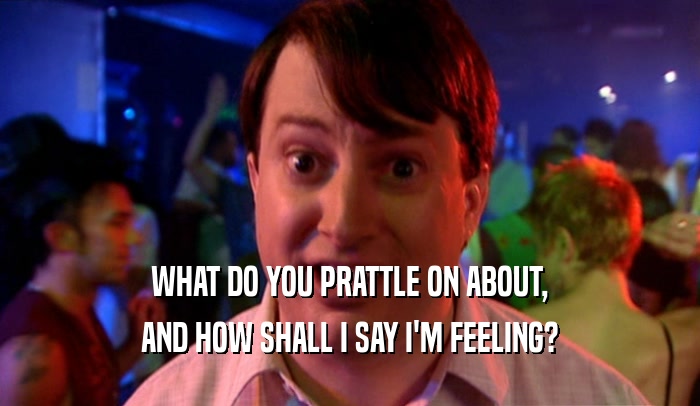 WHAT DO YOU PRATTLE ON ABOUT, AND HOW SHALL I SAY I'M FEELING? 