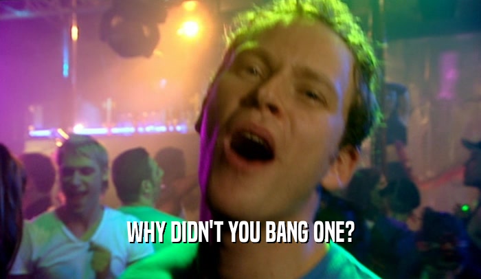 WHY DIDN'T YOU BANG ONE?  