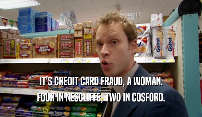 IT'S CREDIT CARD FRAUD, A WOMAN.
 FOUR IN NESCLIFFE, TWO IN COSFORD.
 