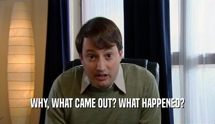 WHY, WHAT CAME OUT? WHAT HAPPENED?  